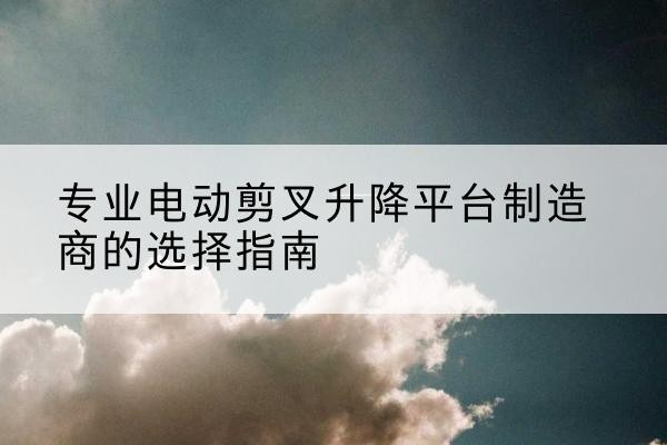 彭泽电动剪叉升降平台厂家-专业电动剪叉升降平台制造商的选择指南