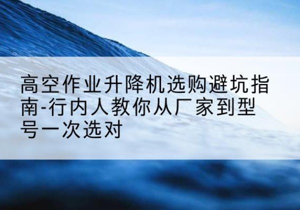 彭泽升降平台厂家-高空作业升降机选购避坑指南-行内人教你从厂家到型号一次选对