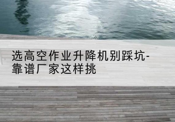 彭泽剪叉式升降机厂家-选高空作业升降机别踩坑-靠谱厂家这样挑