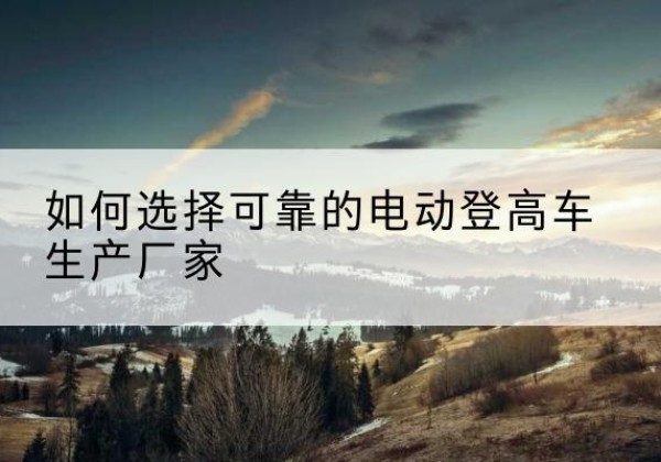 彭泽电动登高车厂家-如何选择可靠的电动登高车生产厂家