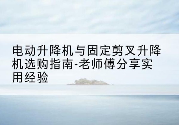 彭泽电动升降机怎么选-电动升降机与固定剪叉升降机选购指南-老师傅分享实用经验