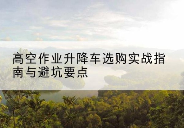 彭泽升降车怎么选-高空作业升降车选购实战指南与避坑要点