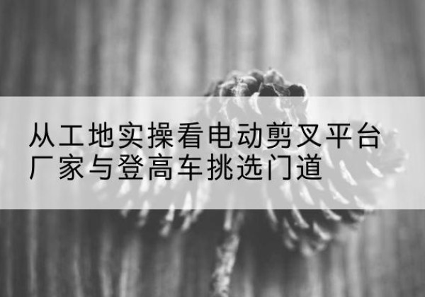 彭泽电动剪叉升降平台厂家-从工地实操看电动剪叉平台厂家与登高车挑选门道