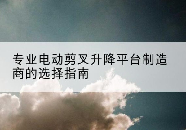彭泽电动剪叉升降平台厂家-专业电动剪叉升降平台制造商的选择指南